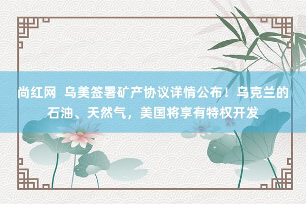 尚红网  乌美签署矿产协议详情公布！乌克兰的石油、天然气，美国将享有特权开发