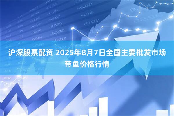 沪深股票配资 2025年8月7日全国主要批发市场带鱼价格行情