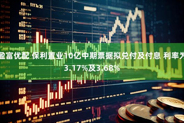 盈富优配 保利置业10亿中期票据拟兑付及付息 利率为3.17%及3.68%