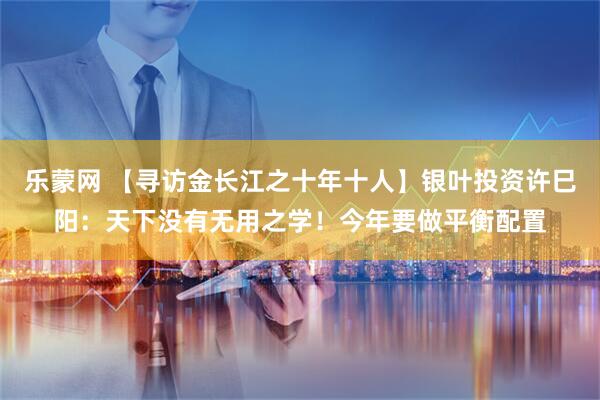 乐蒙网 【寻访金长江之十年十人】银叶投资许巳阳：天下没有无用之学！今年要做平衡配置