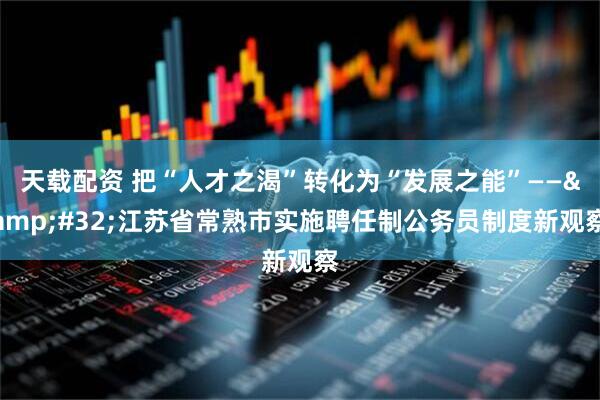天载配资 把“人才之渴”转化为“发展之能”—— 江苏省常熟市实施聘任制公务员制度新观察