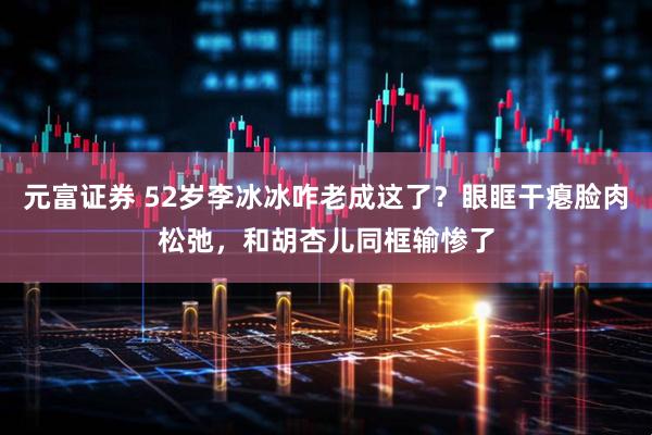 元富证券 52岁李冰冰咋老成这了？眼眶干瘪脸肉松弛，和胡杏儿同框输惨了