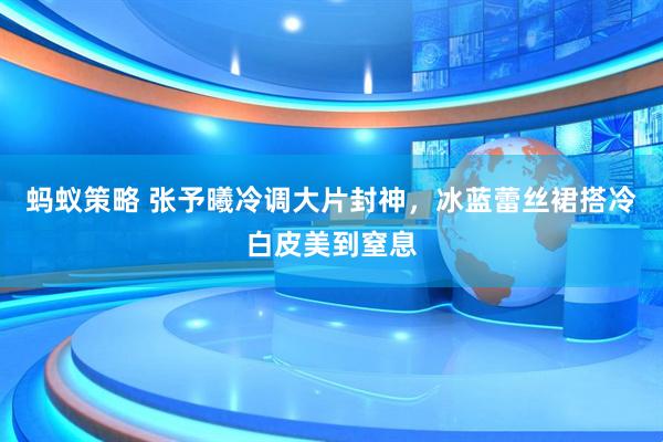 蚂蚁策略 张予曦冷调大片封神，冰蓝蕾丝裙搭冷白皮美到窒息