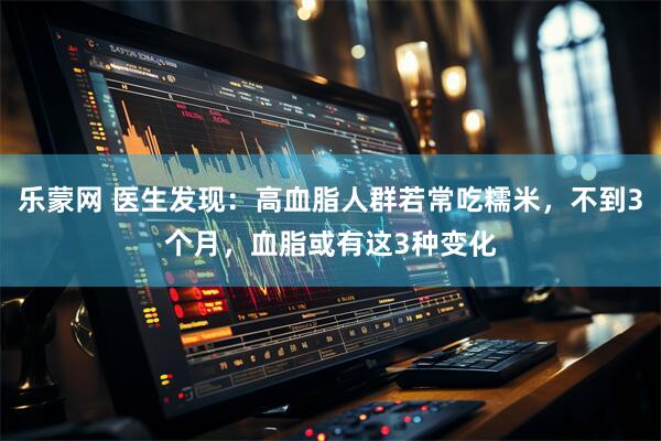 乐蒙网 医生发现：高血脂人群若常吃糯米，不到3个月，血脂或有这3种变化