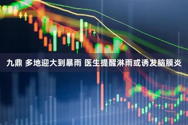 九鼎 多地迎大到暴雨 医生提醒淋雨或诱发脑膜炎