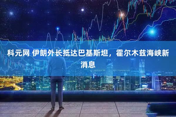 科元网 伊朗外长抵达巴基斯坦，霍尔木兹海峡新消息